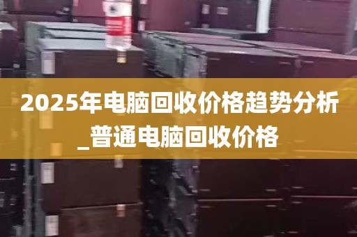 2025年电脑回收价格趋势分析_普通电脑回收价格