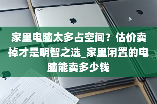 家里电脑太多占空间？估价卖掉才是明智之选_家里闲置的电脑能卖多少钱