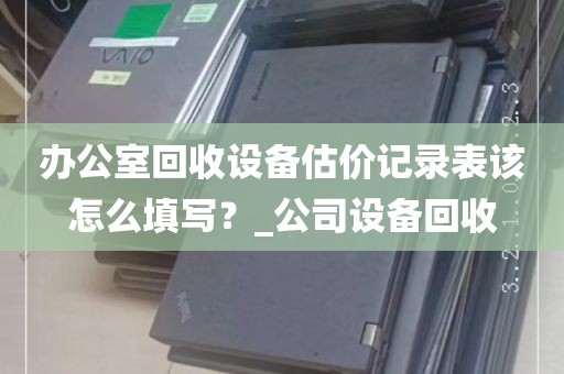 办公室回收设备估价记录表该怎么填写？_公司设备回收