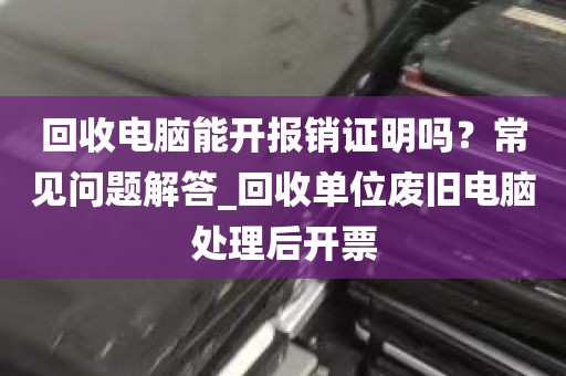 回收电脑能开报销证明吗？常见问题解答_回收单位废旧电脑处理后开票