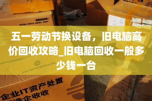 五一劳动节换设备，旧电脑高价回收攻略_旧电脑回收一般多少钱一台