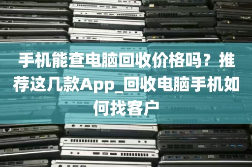 手机能查电脑回收价格吗？推荐这几款App_回收电脑手机如何找客户