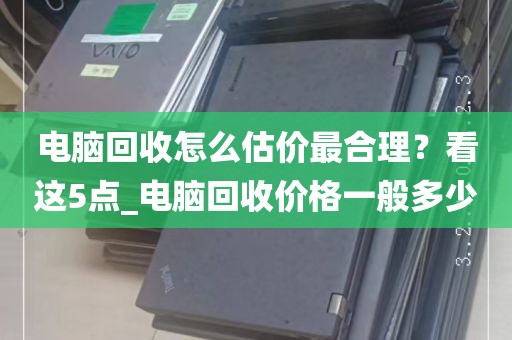 电脑回收怎么估价最合理？看这5点_电脑回收价格一般多少