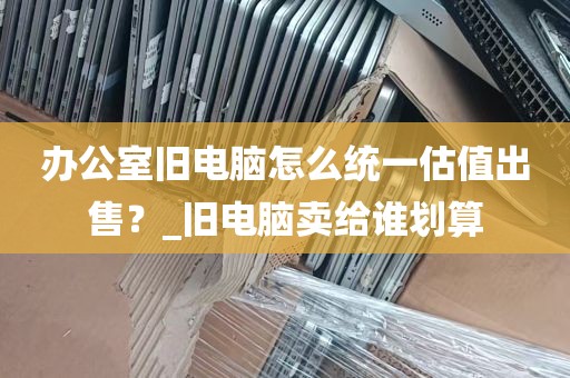办公室旧电脑怎么统一估值出售？_旧电脑卖给谁划算
