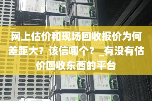 网上估价和现场回收报价为何差距大？该信哪个？_有没有估价回收东西的平台