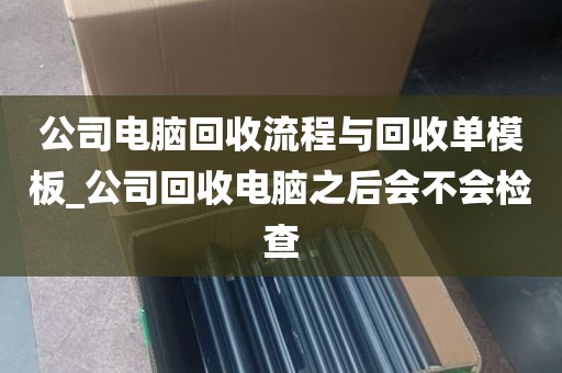公司电脑回收流程与回收单模板_公司回收电脑之后会不会检查