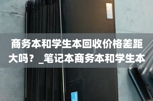 商务本和学生本回收价格差距大吗？_笔记本商务本和学生本