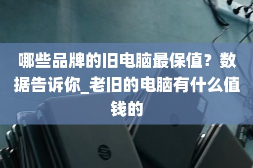哪些品牌的旧电脑最保值？数据告诉你_老旧的电脑有什么值钱的