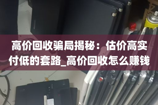 高价回收骗局揭秘：估价高实付低的套路_高价回收怎么赚钱