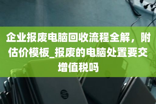 企业报废电脑回收流程全解，附估价模板_报废的电脑处置要交增值税吗