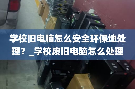 学校旧电脑怎么安全环保地处理？_学校废旧电脑怎么处理