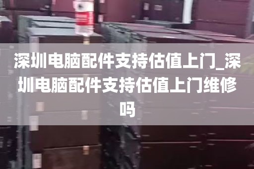 深圳电脑配件支持估值上门_深圳电脑配件支持估值上门维修吗