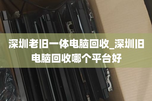 深圳老旧一体电脑回收_深圳旧电脑回收哪个平台好