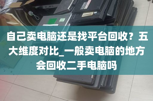 自己卖电脑还是找平台回收？五大维度对比_一般卖电脑的地方会回收二手电脑吗