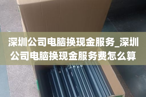 深圳公司电脑换现金服务_深圳公司电脑换现金服务费怎么算