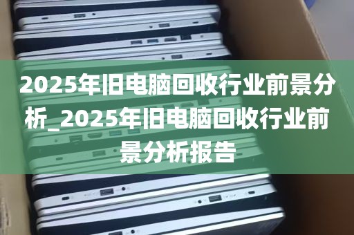 2025年旧电脑回收行业前景分析_2025年旧电脑回收行业前景分析报告