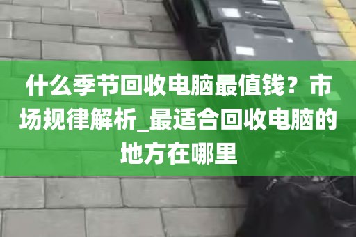 什么季节回收电脑最值钱？市场规律解析_最适合回收电脑的地方在哪里