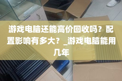 游戏电脑还能高价回收吗？配置影响有多大？_游戏电脑能用几年