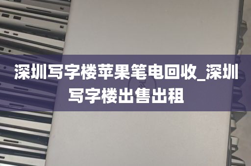 深圳写字楼苹果笔电回收_深圳写字楼出售出租