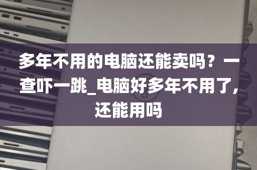 多年不用的电脑还能卖吗？一查吓一跳_电脑好多年不用了,还能用吗