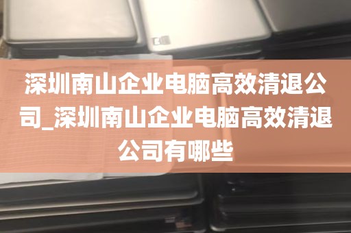 深圳南山企业电脑高效清退公司_深圳南山企业电脑高效清退公司有哪些