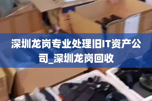 深圳龙岗专业处理旧IT资产公司_深圳龙岗回收