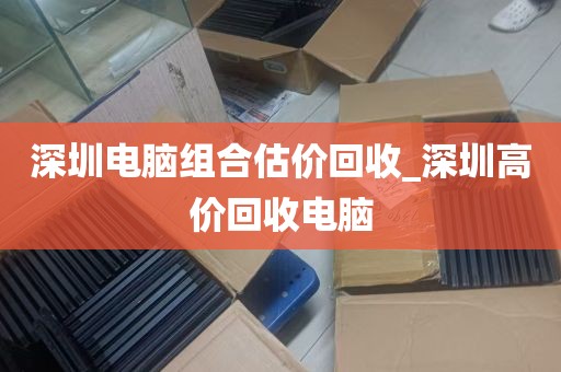 深圳电脑组合估价回收_深圳高价回收电脑