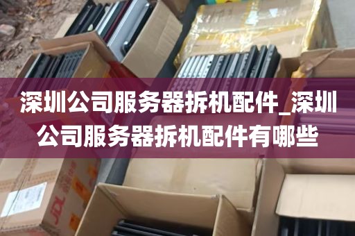 深圳公司服务器拆机配件_深圳公司服务器拆机配件有哪些