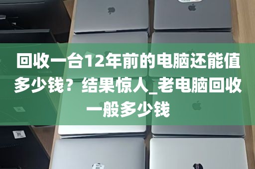 回收一台12年前的电脑还能值多少钱？结果惊人_老电脑回收一般多少钱