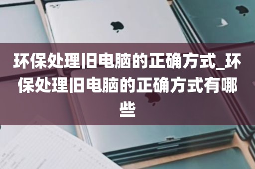 环保处理旧电脑的正确方式_环保处理旧电脑的正确方式有哪些