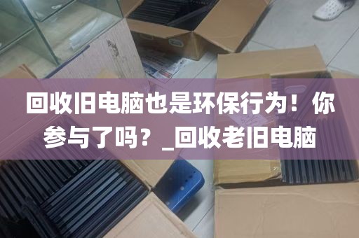 回收旧电脑也是环保行为！你参与了吗？_回收老旧电脑