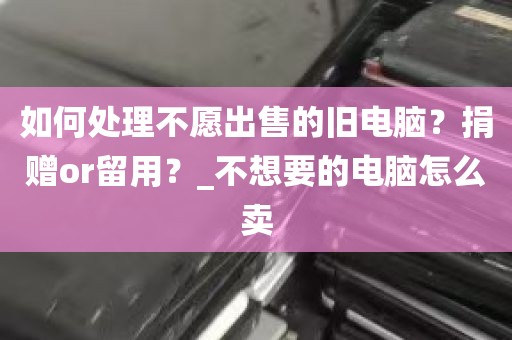 如何处理不愿出售的旧电脑？捐赠or留用？_不想要的电脑怎么卖