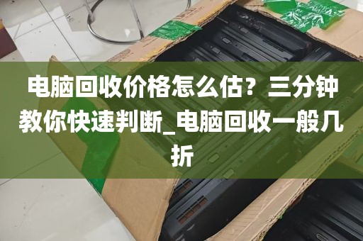 电脑回收价格怎么估？三分钟教你快速判断_电脑回收一般几折