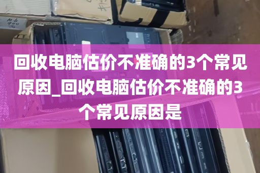 回收电脑估价不准确的3个常见原因_回收电脑估价不准确的3个常见原因是