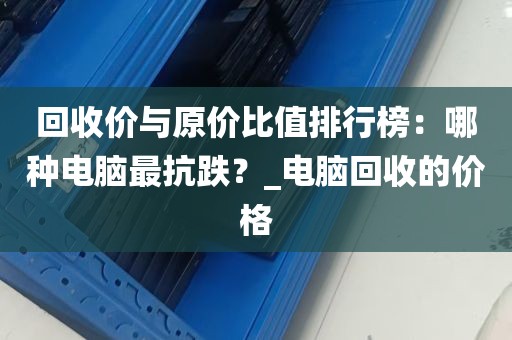 回收价与原价比值排行榜：哪种电脑最抗跌？_电脑回收的价格