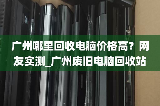广州哪里回收电脑价格高？网友实测_广州废旧电脑回收站