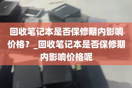 回收笔记本是否保修期内影响价格？_回收笔记本是否保修期内影响价格呢