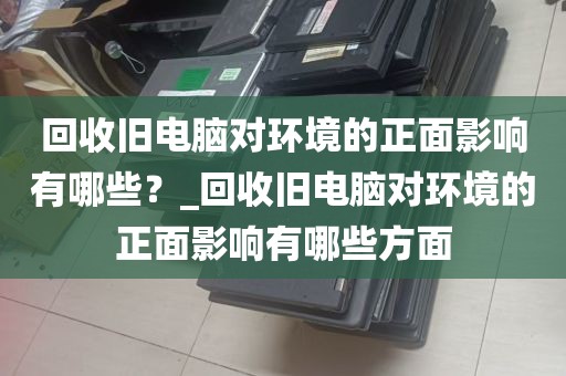 回收旧电脑对环境的正面影响有哪些？_回收旧电脑对环境的正面影响有哪些方面