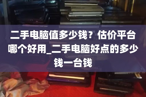 二手电脑值多少钱？估价平台哪个好用_二手电脑好点的多少钱一台钱