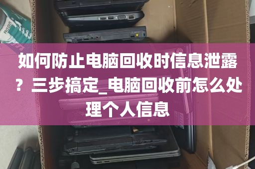 如何防止电脑回收时信息泄露？三步搞定_电脑回收前怎么处理个人信息