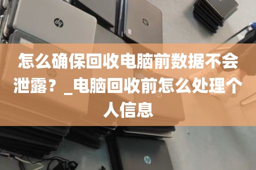 怎么确保回收电脑前数据不会泄露？_电脑回收前怎么处理个人信息