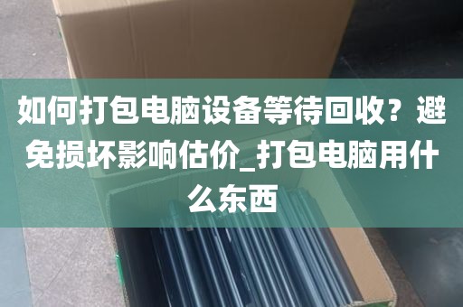 如何打包电脑设备等待回收？避免损坏影响估价_打包电脑用什么东西