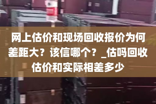 网上估价和现场回收报价为何差距大？该信哪个？_估吗回收估价和实际相差多少