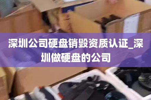 深圳公司硬盘销毁资质认证_深圳做硬盘的公司