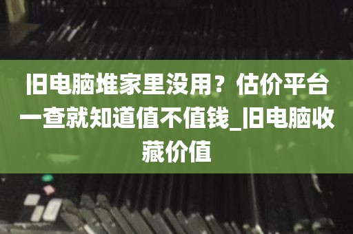 旧电脑堆家里没用？估价平台一查就知道值不值钱_旧电脑收藏价值