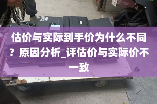 估价与实际到手价为什么不同？原因分析_评估价与实际价不一致