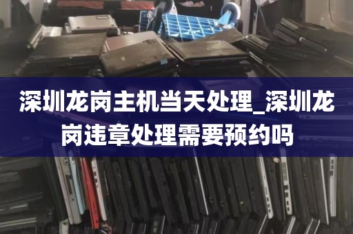 深圳龙岗主机当天处理_深圳龙岗违章处理需要预约吗