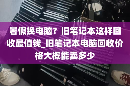 暑假换电脑？旧笔记本这样回收最值钱_旧笔记本电脑回收价格大概能卖多少