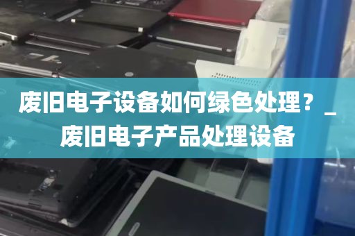 废旧电子设备如何绿色处理？_废旧电子产品处理设备
