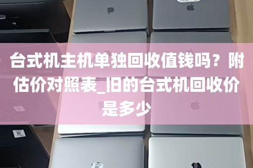 台式机主机单独回收值钱吗？附估价对照表_旧的台式机回收价是多少